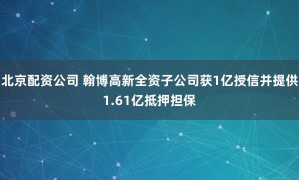 北京配资公司 翰博高新全资子公司获1亿授信并提供1.61亿抵押担保