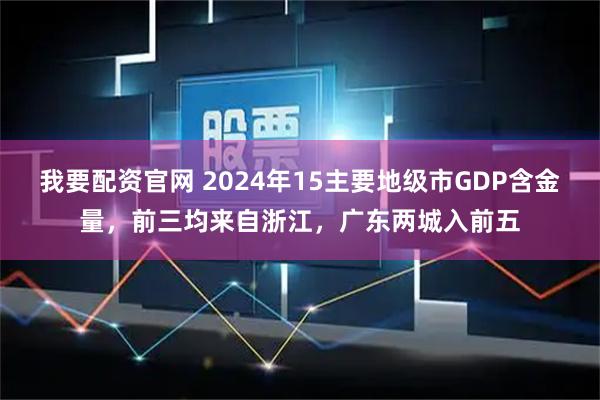 我要配资官网 2024年15主要地级市GDP含金量，前三均来自浙江，广东两城入前五