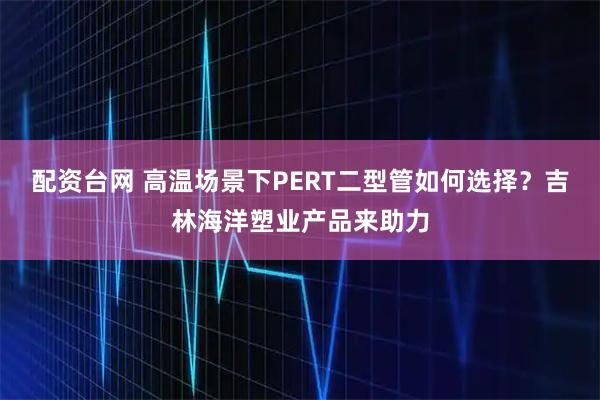 配资台网 高温场景下PERT二型管如何选择？吉林海洋塑业产品来助力
