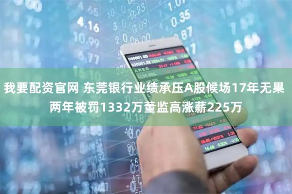 我要配资官网 东莞银行业绩承压A股候场17年无果 两年被罚1332万董监高涨薪225万