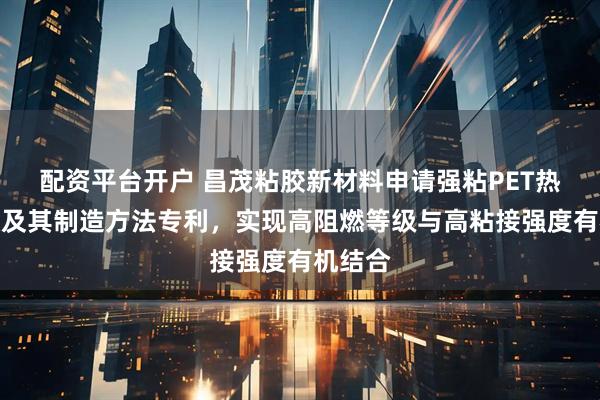 配资平台开户 昌茂粘胶新材料申请强粘PET热压胶膜及其制造方法专利，实现高阻燃等级与高粘接强度有机结合