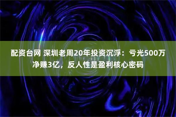 配资台网 深圳老周20年投资沉浮：亏光500万净赚3亿，反人性是盈利核心密码