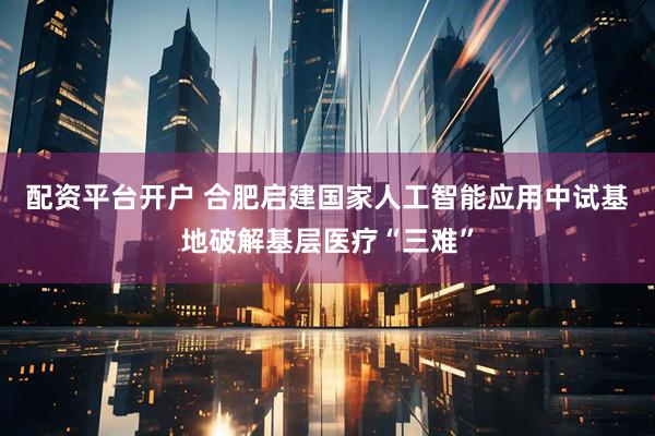 配资平台开户 合肥启建国家人工智能应用中试基地破解基层医疗“三难”