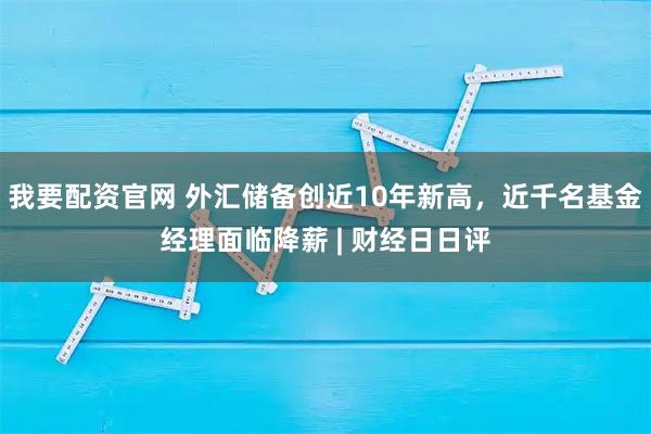 我要配资官网 外汇储备创近10年新高，近千名基金经理面临降薪 | 财经日日评