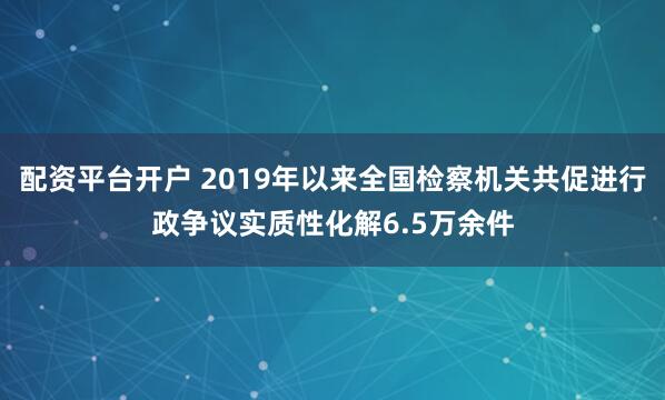 配资平台开户 2019年以来全国检察机关共促进行政争议实质性化解6.5万余件