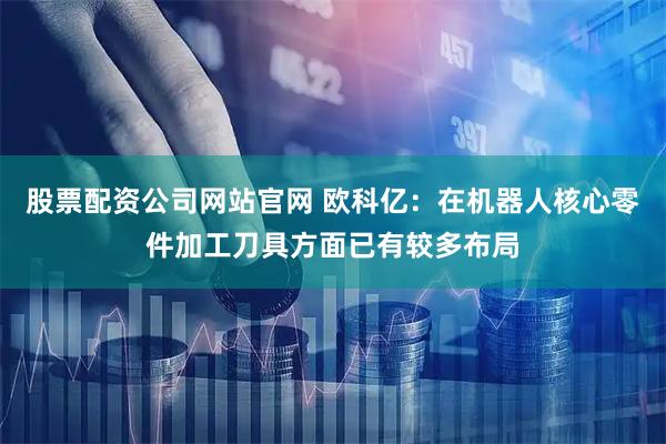 股票配资公司网站官网 欧科亿：在机器人核心零件加工刀具方面已有较多布局