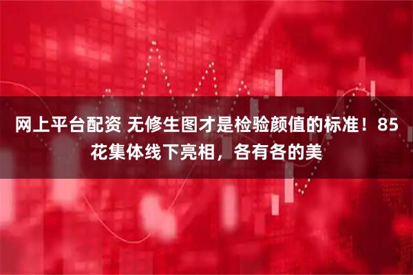 网上平台配资 无修生图才是检验颜值的标准！85花集体线下亮相，各有各的美