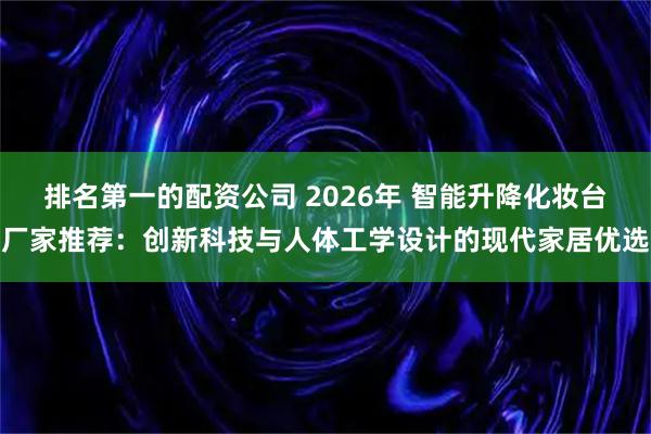 排名第一的配资公司 2026年 智能升降化妆台厂家推荐：创新科技与人体工学设计的现代家居优选