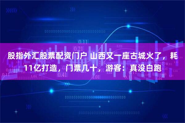 股指外汇股票配资门户 山西又一座古城火了，耗11亿打造，门票几十，游客：真没白跑