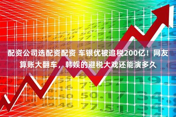 配资公司选配资配资 车银优被追税200亿！网友算账大翻车，韩娱的避税大戏还能演多久