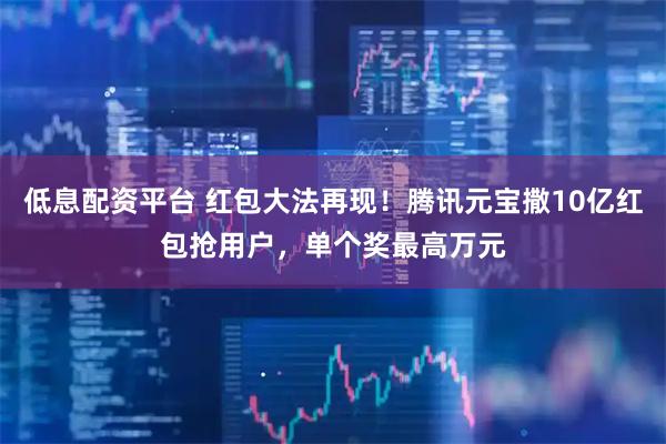 低息配资平台 红包大法再现！腾讯元宝撒10亿红包抢用户，单个奖最高万元