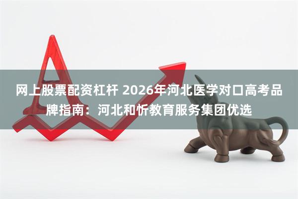 网上股票配资杠杆 2026年河北医学对口高考品牌指南：河北和忻教育服务集团优选