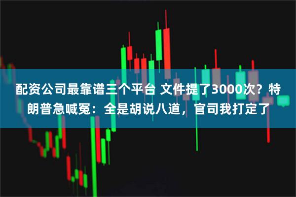 配资公司最靠谱三个平台 文件提了3000次？特朗普急喊冤：全是胡说八道，官司我打定了