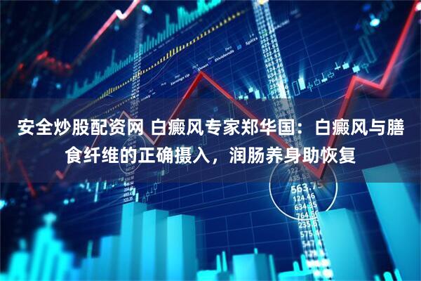 安全炒股配资网 白癜风专家郑华国:白癜风与膳食纤维的正确摄入,润肠养身助恢复