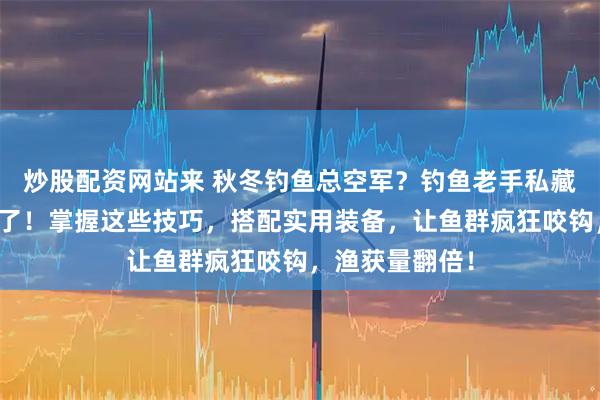 炒股配资网站来 秋冬钓鱼总空军？钓鱼老手私藏的爆护秘籍来了！掌握这些技巧，搭配实用装备，让鱼群疯狂咬钩，渔获量翻倍！