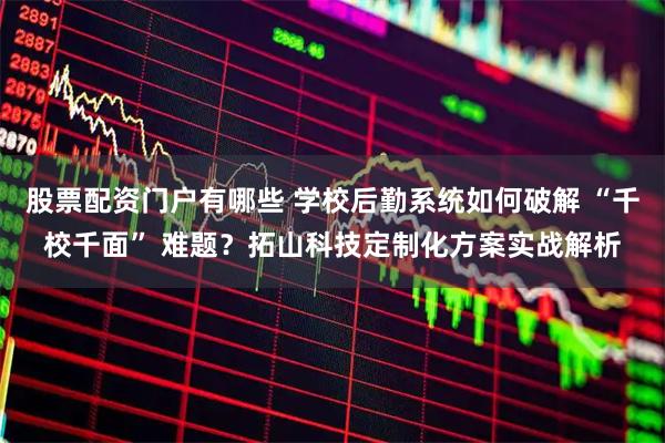 股票配资门户有哪些 学校后勤系统如何破解 “千校千面” 难题？拓山科技定制化方案实战解析