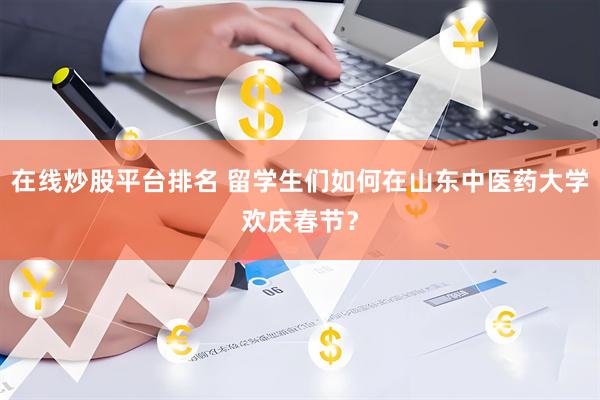 在线炒股平台排名 留学生们如何在山东中医药大学欢庆春节？