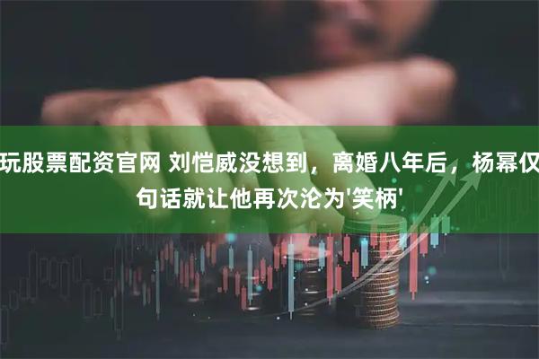 怎么玩股票配资官网 刘恺威没想到，离婚八年后，杨幂仅用一句话就让他再次沦为'笑柄'