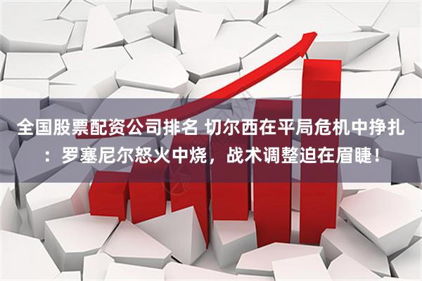 全国股票配资公司排名 切尔西在平局危机中挣扎：罗塞尼尔怒火中烧，战术调整迫在眉睫！