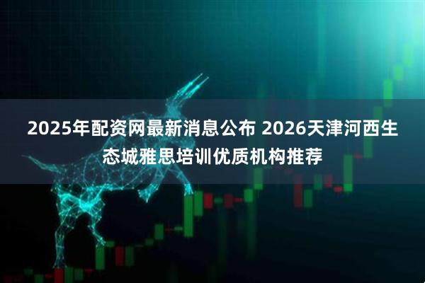 2025年配资网最新消息公布 2026天津河西生态城雅思培训优质机构推荐