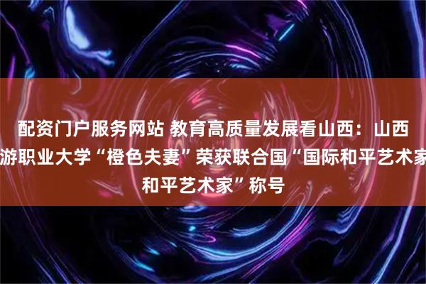 配资门户服务网站 教育高质量发展看山西：山西文化旅游职业大学“橙色夫妻”荣获联合国“国际和平艺术家”称号