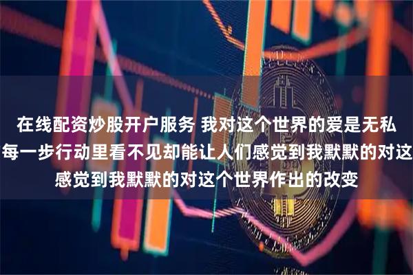 在线配资炒股开户服务 我对这个世界的爱是无私的一切都藏在我的每一步行动里看不见却能让人们感觉到我默默的对这个世界作出的改变