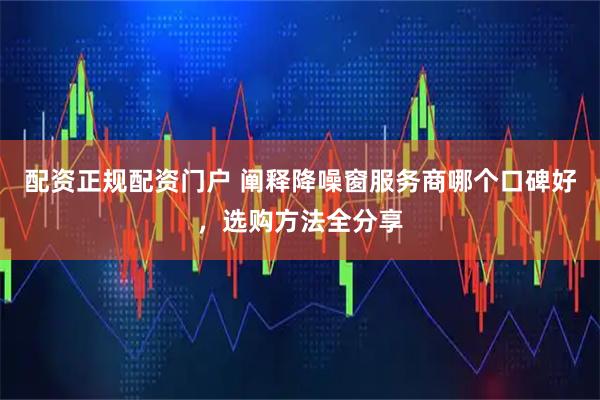 配资正规配资门户 阐释降噪窗服务商哪个口碑好，选购方法全分享