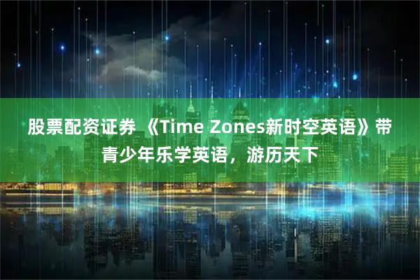 股票配资证券 《Time Zones新时空英语》带青少年乐学英语，游历天下