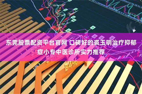 东莞股票配资平台官网 口碑好的裘玉明治疗抑郁症小专中医诊所实力推荐