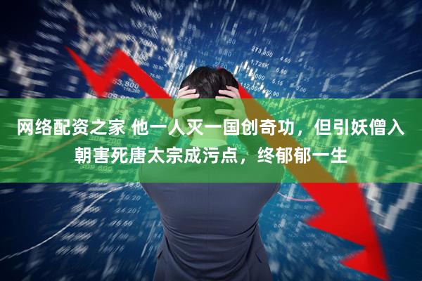 网络配资之家 他一人灭一国创奇功，但引妖僧入朝害死唐太宗成污点，终郁郁一生