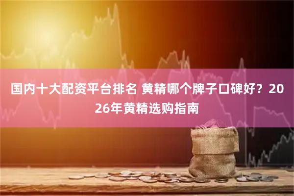国内十大配资平台排名 黄精哪个牌子口碑好？2026年黄精选购指南
