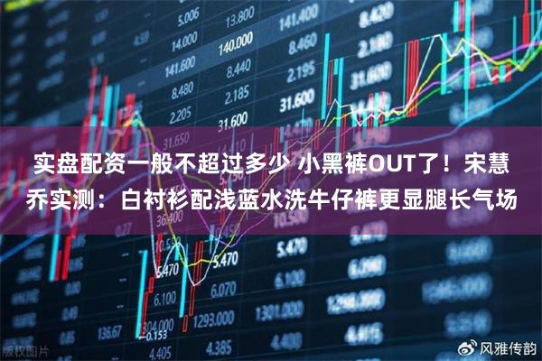 实盘配资一般不超过多少 小黑裤OUT了！宋慧乔实测：白衬衫配浅蓝水洗牛仔裤更显腿长气场