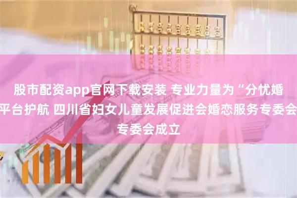 股市配资app官网下载安装 专业力量为“分忧婚恋”平台护航 四川省妇女儿童发展促进会婚恋服务专委会成立