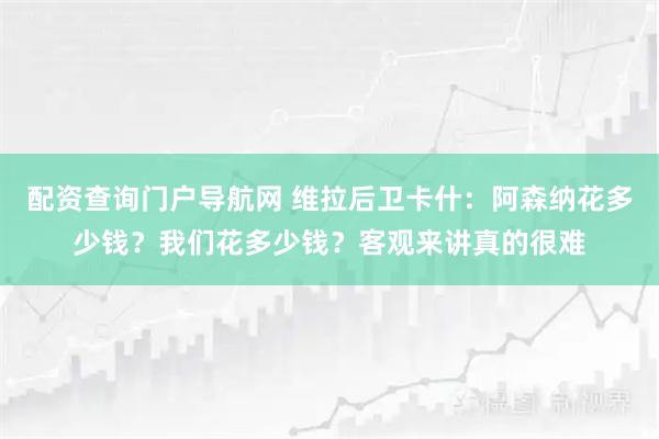 配资查询门户导航网 维拉后卫卡什：阿森纳花多少钱？我们花多少钱？客观来讲真的很难
